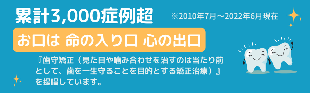 累計3000症例超※2010年7月～2022年6月現在
お口は命の入口心の出口
『歯守矯正（見た目や嚙み合わせを治すのは当たり前として、歯を一生守ることを目的とする矯正治療）』を提唱しています。
