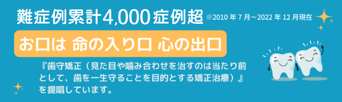 累計3000症例超※2010年7月～2022年6月現在
お口は命の入口心の出口
『歯守矯正（見た目や嚙み合わせを治すのは当たり前として、歯を一生守ることを目的とする矯正治療）』を提唱しています。